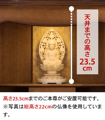 天井までの高さ23.5cm、高さ23.5cmまでのご本尊がご安置可能です。※写真は総高さ22cmの仏像を使用しています。