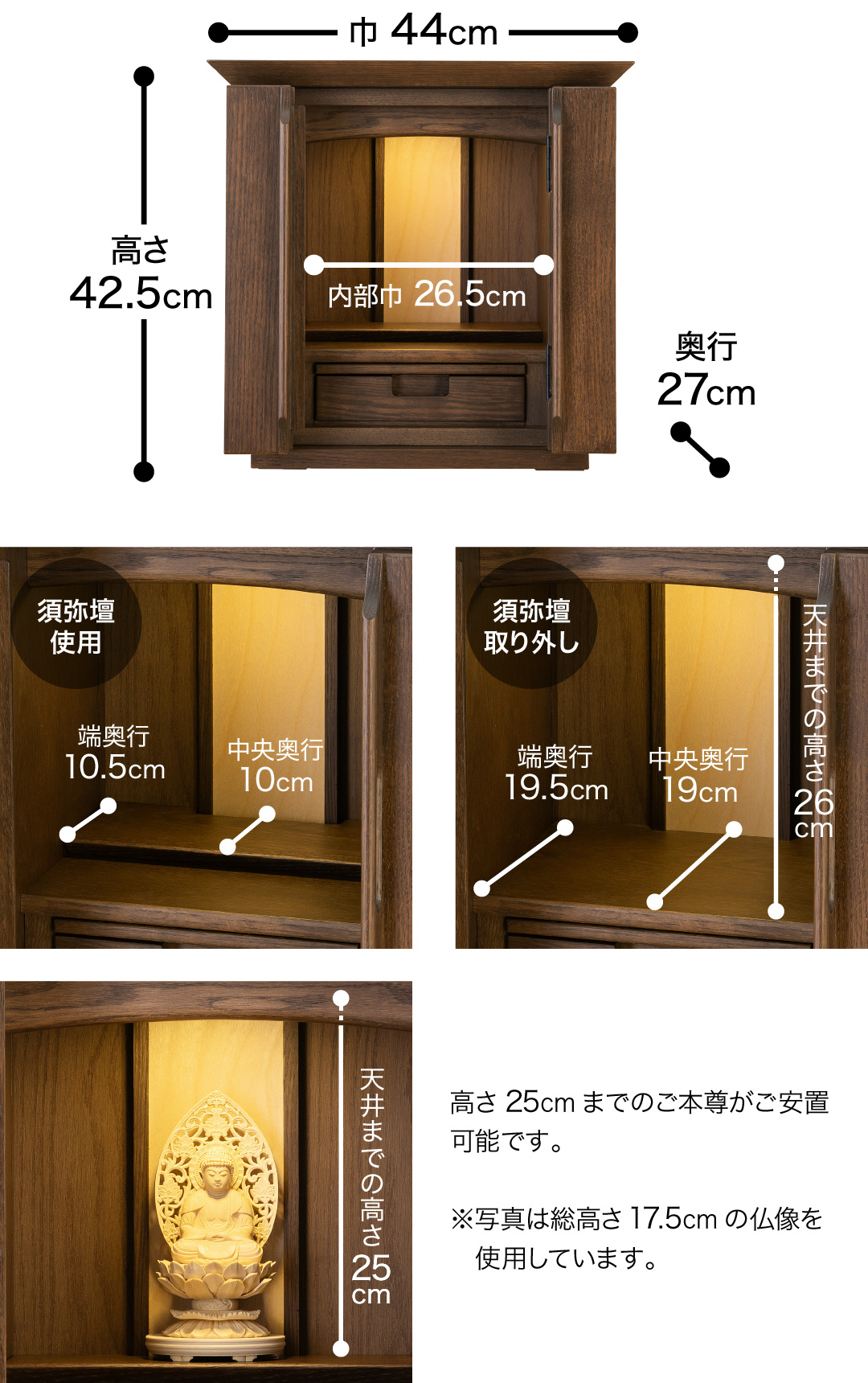 高さ42.5cm、巾44cm、奥行27cm、内部巾26.5cm 【須弥壇使用】中央奥行10cm、端奥行10.5cm 【須弥壇取り外し】中央奥行19cm、端奥行19.5cm 、天井までの高さ26cm 高さ26cmまでのご本尊がご安置可能です。※写真は総高さ17.5cmの仏像を使用しています。