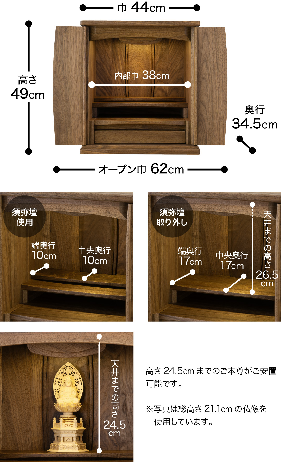 高さ49cm、巾44cm、奥行34.5cm、オープン巾62cm、内部巾37cm 【須弥壇使用】中央奥行10cm、端奥行10cm 【須弥壇取り外し】中央奥行17cm、端奥行17cm 、天井までの高さ26.cm 高さ24.5cmまでのご本尊がご安置可能です。※写真は総高さ21.1cmの仏像を使用しています。