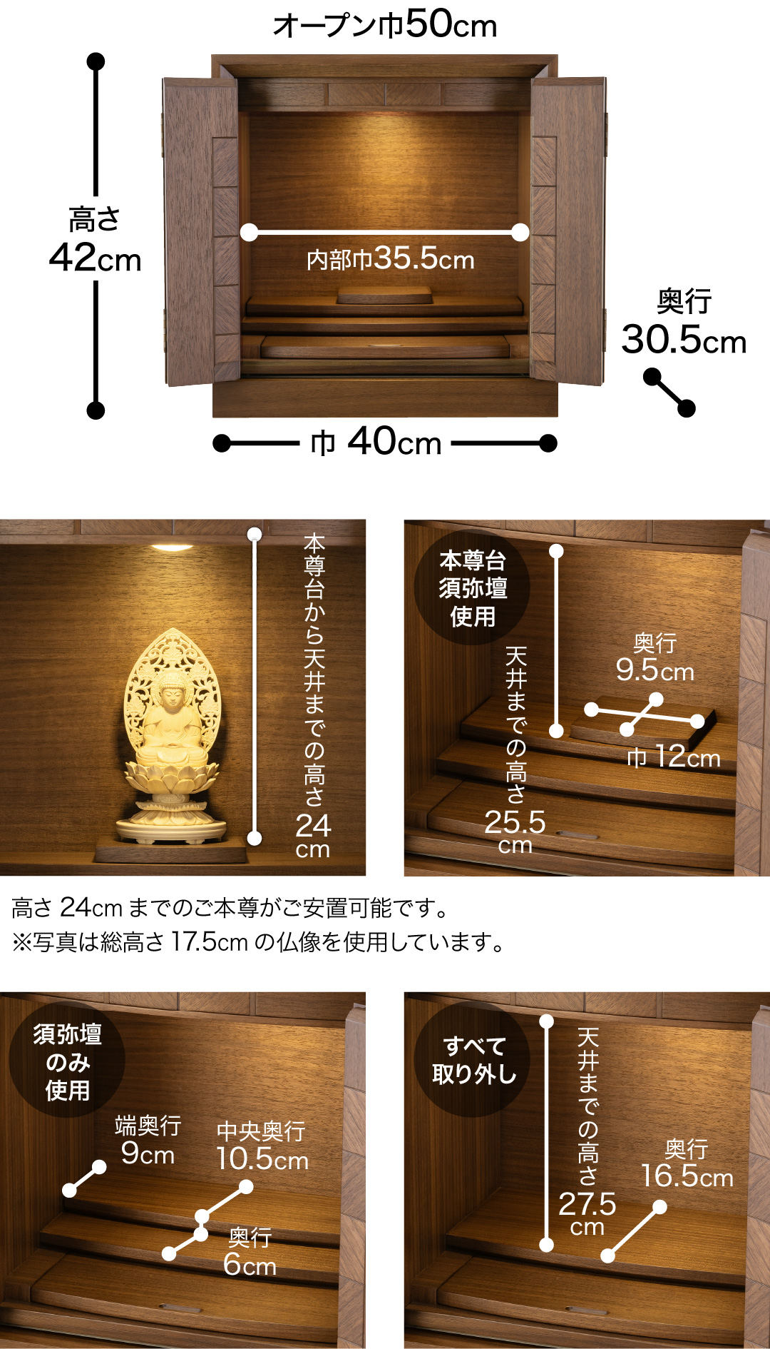 高さ42cm、巾40cm、奥行30.5cm、オープン巾50cm、内部巾35.5cm、本尊台から天井までの高さ24cm　高さ24cmまでのご本尊がご安置可能です。※写真は総高さ17.5cmの仏像を使用しています。【本尊台・須弥壇使用】天井までの高さ25.5cm、奥行9.5cm、巾12cm 　【須弥壇のみ使用】中央奥行10.5cm、端奥行9cm 、奥行6cm 【すべて取り外し】天井までの高さ27.5cm、奥行16.5cm