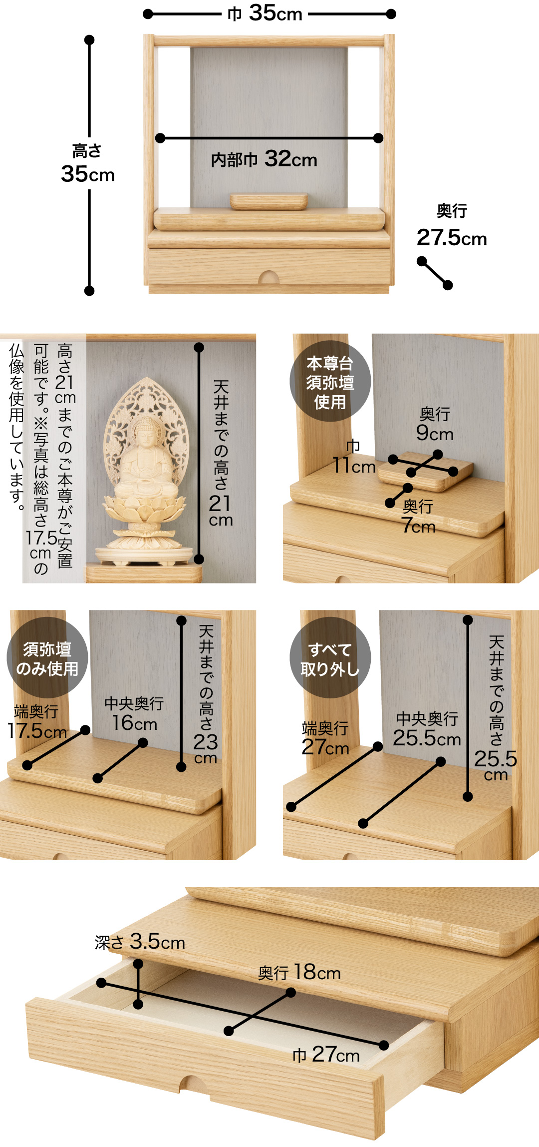 高さ35cm、巾35cm、奥行27.5cm、内部巾32cm 天井までの高さ21cm、高さ21cmまでのご本尊がご安置可能です。※写真は総高さ17.5cmの仏像を使用しています。 【本尊台須弥壇使用】須弥壇奥行9cm、須弥壇巾11cm、奥行7cm【須弥壇のみ使用】天井までの高さ23cm、中央奥行16cm、端奥行17.5cm【すべて取り外し】天井までの高さ25.5cm、中央奥行25.5cm、端奥行27cm【引き出し】巾27cm、奥行18cm、深さ3.5cm