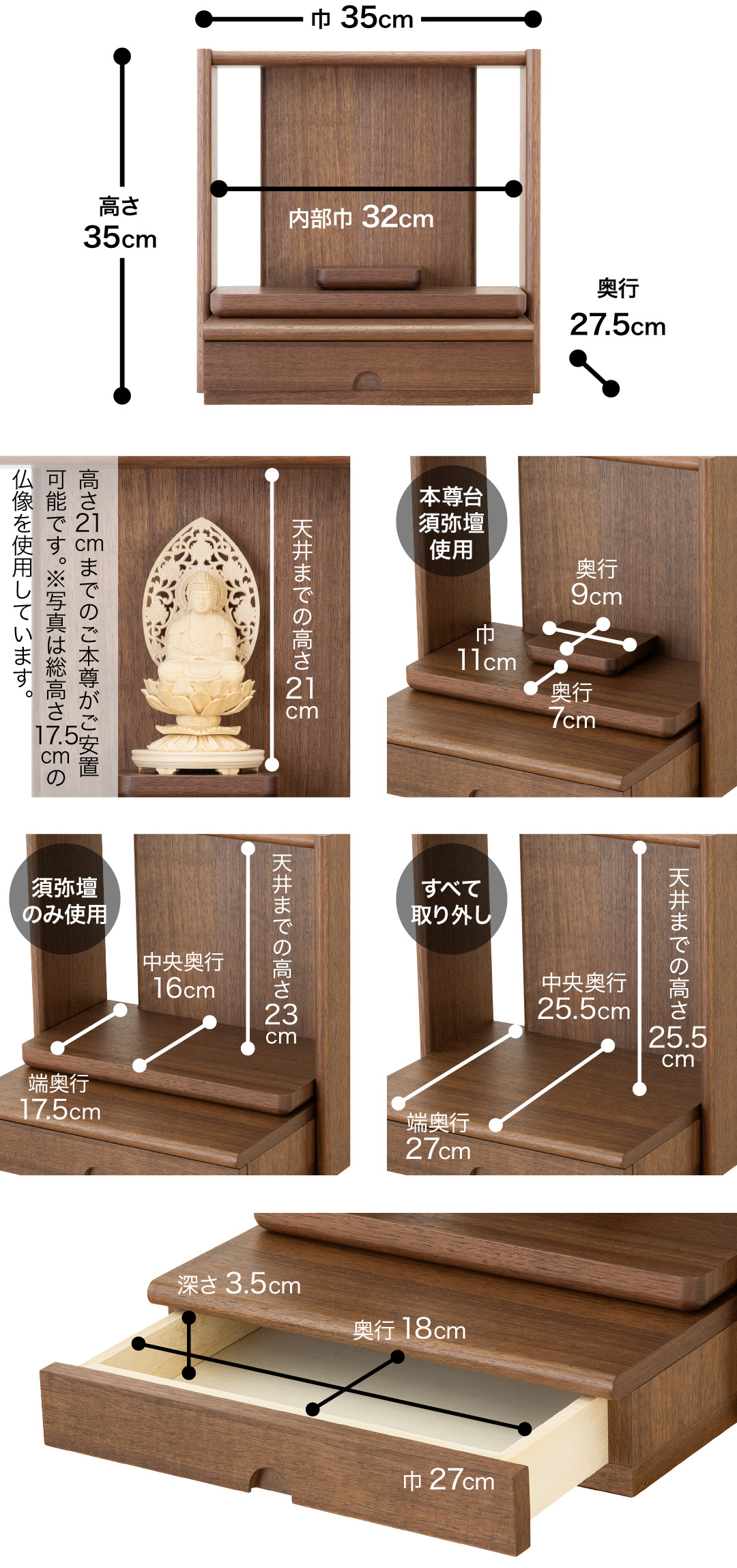 高さ35cm、巾35cm、奥行27.5cm、内部巾32cm 天井までの高さ21cm、高さ21cmまでのご本尊がご安置可能です。※写真は総高さ17.5cmの仏像を使用しています。 【本尊台須弥壇使用】須弥壇奥行9cm、須弥壇巾11cm、奥行7cm【須弥壇のみ使用】天井までの高さ23cm、中央奥行16cm、端奥行17.5cm【すべて取り外し】天井までの高さ25.5cm、中央奥行25.5cm、端奥行27cm【引き出し】巾27cm、奥行18cm、深さ3.5cm