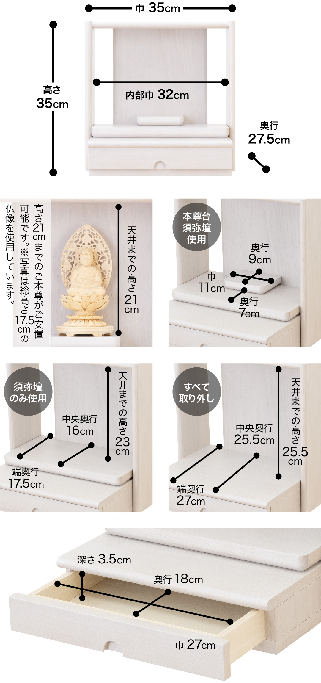 高さ35cm、巾35cm、奥行27.5cm、内部巾32cm 天井までの高さ21cm、高さ21cmまでのご本尊がご安置可能です。※写真は総高さ17.5cmの仏像を使用しています。 【本尊台須弥壇使用】須弥壇奥行9cm、須弥壇巾11cm、奥行7cm【須弥壇のみ使用】天井までの高さ23cm、中央奥行16cm、端奥行17.5cm【すべて取り外し】天井までの高さ25.5cm、中央奥行25.5cm、端奥行27cm【引き出し】巾27cm、奥行18cm、深さ3.5cm