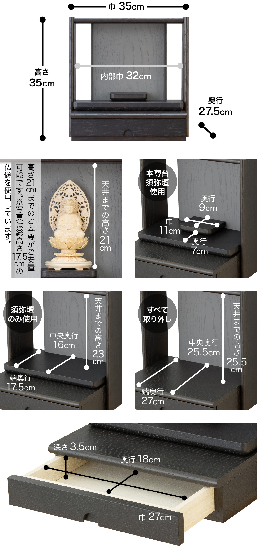高さ35cm、巾35cm、奥行27.5cm、内部巾32cm　天井までの高さ21cm、高さ21cmまでのご本尊がご安置可能です。※写真は総高さ17.5cmの仏像を使用しています。 【本尊台須弥壇使用】須弥壇奥行9cm、須弥壇巾11cm、奥行7cm【須弥壇のみ使用】天井までの高さ23cm、中央奥行16cm、端奥行17.5cm【すべて取り外し】天井までの高さ25.5cm、中央奥行25.5cm、端奥行27cm【引き出し】巾27cm、奥行18cm、深さ3.5cm