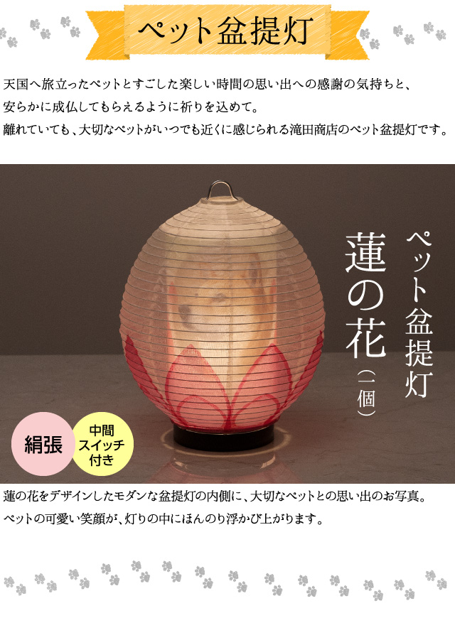 【ペット盆提灯】天国へ旅立ったペットとすごした楽しい時間の思い出への感謝の気持ちと、安らかに成仏してもらえるように祈りを込めて。離れていても、大切なペットがいつでも近くに感じられる滝田商店のペット盆提灯です。蓮の花をデザインしたモダンな盆提灯の内側に、大切なペットとの思い出のお写真。ペットの可愛い笑顔が、灯りの中にほんのり浮かび上がります。（ペット盆提灯 蓮の花１個 絹張 中間スイッチ付き）