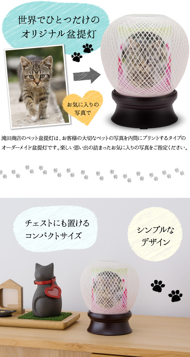 【世界にひとつだけのオリジナル盆提灯】滝田商店のペット盆提灯は、お客様の大切なペットの写真を内筒にプリントするタイプのオーダーメイド盆提灯です。楽しい思い出の詰まったお気に入りの写真をご指定ください。チェストにも置けるコンパクトサイズ。シンプルなデザイン。