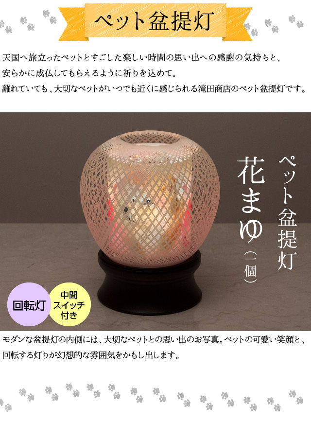 【ペット盆提灯】天国へ旅立ったペットとすごした楽しい時間の思い出への感謝の気持ちと、安らかに成仏してもらえるように祈りを込めて。離れていても、大切なペットがいつでも近くに感じられる滝田商店のペット盆提灯です。モダンな盆提灯の内側には、大切なペットとの思い出のお写真。ペットの可愛い笑顔と、回転する灯りが幻想的な雰囲気をかもし出します。（ペット盆提灯 花まゆ１個 回転灯 中間スイッチ付き）