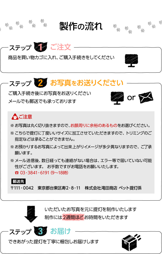 【制作の流れ】ステップ1 ご注文。商品を買い物カゴに入れ、ご購入手続きをしてください。ステップ2 お写真をお送りください。ご購入手続き後にお写真をお送りください。メールでも郵送でも承っております。ご注意 ※お写真は丸く切り抜きますので、お顔周りに余裕のあるものをお選びください。※こちらで提灯に丁度いいサイズに加工させていただきますので、トリミングのご指定などは承ることはできません。※お預かりするお写真にｙって出来上がりイメージが多少異なりますので、ご了承願います。※メール送信後、数日経っても連絡がない場合は、エラー等で届いていない可能性がございます。お手数ですがお電話をお願いいたします。お電話:03-3841-6191（9時から18時）。郵送先 〒111-0042 東京都台東区寿2-8-11 株式会社滝田商店 ペット提灯係。いただいたお写真を元に提灯を制作いたします。制作には２週間ほどお時間をいただきます。ステップ3 お届け。できあがった提灯を丁寧に梱包してお届けします。